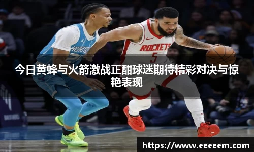 今日黄蜂与火箭激战正酣球迷期待精彩对决与惊艳表现